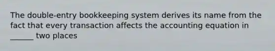 The double-entry bookkeeping system derives its name from the fact that every transaction affects the accounting equation in ______ two places