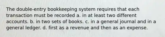 The double-entry bookkeeping system requires that each transaction must be recorded a. in at least two different accounts. b. in two sets of books. c. in a general journal and in a general ledger. d. first as a revenue and then as an expense.