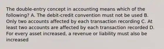 The double-entry concept in accounting means which of the following? A. The debit-credit convention must not be used B. Only two accounts affected by each transaction recording C. At least two accounts are affected by each transaction recorded D. For every asset increased, a revenue or liability must also be increased