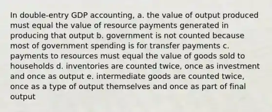 In double-entry GDP accounting, a. the value of output produced must equal the value of resource payments generated in producing that output b. government is not counted because most of government spending is for transfer payments c. payments to resources must equal the value of goods sold to households d. inventories are counted twice, once as investment and once as output e. intermediate goods are counted twice, once as a type of output themselves and once as part of final output