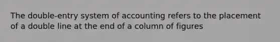 The double-entry system of accounting refers to the placement of a double line at the end of a column of figures