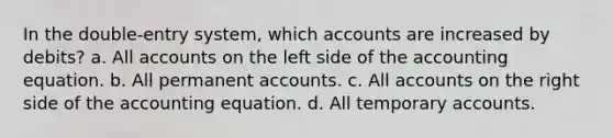 In the double-entry system, which accounts are increased by debits? a. All accounts on the left side of the accounting equation. b. All permanent accounts. c. All accounts on the right side of the accounting equation. d. All temporary accounts.