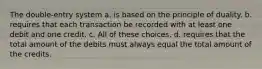 The double-entry system a. is based on the principle of duality. b. requires that each transaction be recorded with at least one debit and one credit. c. All of these choices. d. requires that the total amount of the debits must always equal the total amount of the credits.