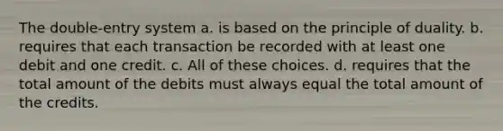 The double-entry system a. is based on the principle of duality. b. requires that each transaction be recorded with at least one debit and one credit. c. All of these choices. d. requires that the total amount of the debits must always equal the total amount of the credits.