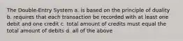 The Double-Entry System a. is based on the principle of duality b. requires that each transaction be recorded with at least one debit and one credit c. total amount of credits must equal the total amount of debits d. all of the above