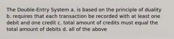 The Double-Entry System a. is based on the principle of duality b. requires that each transaction be recorded with at least one debit and one credit c. total amount of credits must equal the total amount of debits d. all of the above