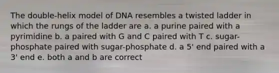 The double-helix model of DNA resembles a twisted ladder in which the rungs of the ladder are a. a purine paired with a pyrimidine b. a paired with G and C paired with T c. sugar-phosphate paired with sugar-phosphate d. a 5' end paired with a 3' end e. both a and b are correct