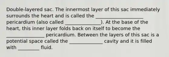 Double-layered sac. The innermost layer of this sac immediately surrounds the heart and is called the ____________________ pericardium (also called _______________). At the base of the heart, this inner layer folds back on itself to become the ________________ pericardium. Between the layers of this sac is a potential space called the ______________ cavity and it is filled with _________ fluid.