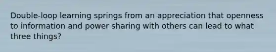 Double-loop learning springs from an appreciation that openness to information and power sharing with others can lead to what three things?