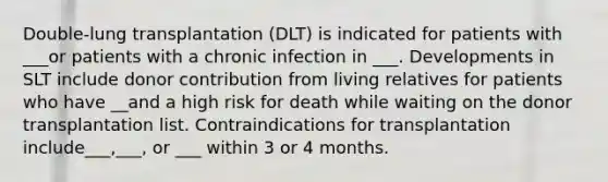 Double-lung transplantation (DLT) is indicated for patients with ___or patients with a chronic infection in ___. Developments in SLT include donor contribution from living relatives for patients who have __and a high risk for death while waiting on the donor transplantation list. Contraindications for transplantation include___,___, or ___ within 3 or 4 months.