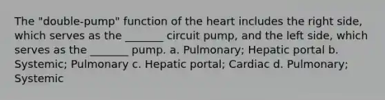 The "double-pump" function of <a href='https://www.questionai.com/knowledge/kya8ocqc6o-the-heart' class='anchor-knowledge'>the heart</a> includes the right side, which serves as the _______ circuit pump, and the left side, which serves as the _______ pump. a. Pulmonary; Hepatic portal b. Systemic; Pulmonary c. Hepatic portal; Cardiac d. Pulmonary; Systemic