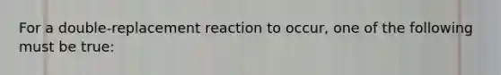 For a double-replacement reaction to occur, one of the following must be true: