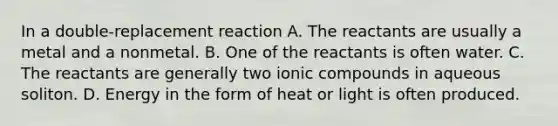 In a double-replacement reaction A. The reactants are usually a metal and a nonmetal. B. One of the reactants is often water. C. The reactants are generally two ionic compounds in aqueous soliton. D. Energy in the form of heat or light is often produced.