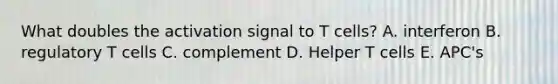 What doubles the activation signal to T cells? A. interferon B. regulatory T cells C. complement D. Helper T cells E. APC's