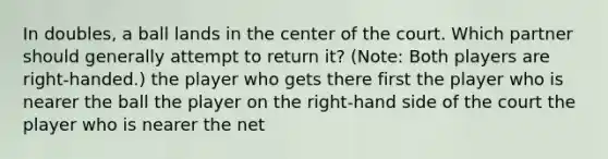 In doubles, a ball lands in the center of the court. Which partner should generally attempt to return it? (Note: Both players are right-handed.) the player who gets there first the player who is nearer the ball the player on the right-hand side of the court the player who is nearer the net