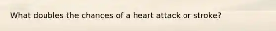 What doubles the chances of a heart attack or stroke?