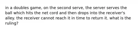 in a doubles game, on the second serve, the server serves the ball which hits the net cord and then drops into the receiver's alley. the receiver cannot reach it in time to return it. what is the ruling?