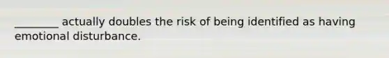 ________ actually doubles the risk of being identified as having emotional disturbance.