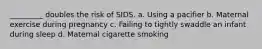 _________ doubles the risk of SIDS. a. Using a pacifier b. Maternal exercise during pregnancy c. Failing to tightly swaddle an infant during sleep d. Maternal cigarette smoking