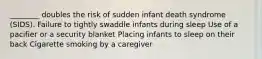 ________ doubles the risk of sudden infant death syndrome (SIDS). Failure to tightly swaddle infants during sleep Use of a pacifier or a security blanket Placing infants to sleep on their back Cigarette smoking by a caregiver