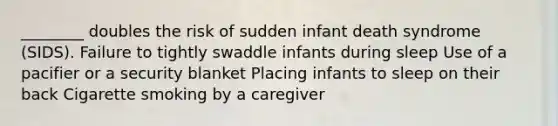 ________ doubles the risk of sudden infant death syndrome (SIDS). Failure to tightly swaddle infants during sleep Use of a pacifier or a security blanket Placing infants to sleep on their back Cigarette smoking by a caregiver