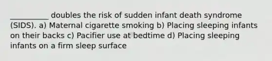 __________ doubles the risk of sudden infant death syndrome (SIDS). a) Maternal cigarette smoking b) Placing sleeping infants on their backs c) Pacifier use at bedtime d) Placing sleeping infants on a firm sleep surface