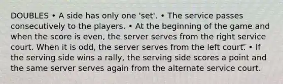 DOUBLES • A side has only one 'set'. • The service passes consecutively to the players. • At the beginning of the game and when the score is even, the server serves from the right service court. When it is odd, the server serves from the left court. • If the serving side wins a rally, the serving side scores a point and the same server serves again from the alternate service court.