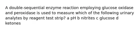 A double-sequential enzyme reaction employing glucose oxidase and peroxidase is used to measure which of the following urinary analytes by reagent test strip? a pH b nitrites c glucose d ketones