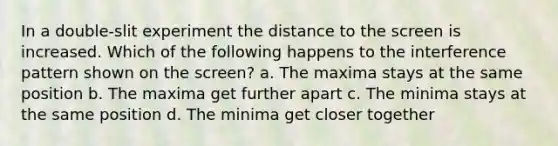 In a double-slit experiment the distance to the screen is increased. Which of the following happens to the interference pattern shown on the screen? a. The maxima stays at the same position b. The maxima get further apart c. The minima stays at the same position d. The minima get closer together