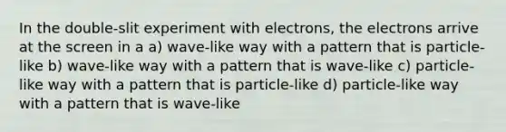 In the double-slit experiment with electrons, the electrons arrive at the screen in a a) wave-like way with a pattern that is particle-like b) wave-like way with a pattern that is wave-like c) particle-like way with a pattern that is particle-like d) particle-like way with a pattern that is wave-like