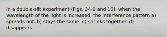 In a double-slit experiment (Figs. 34-9 and 10), when the wavelength of the light is increased, the interference pattern a) spreads out. b) stays the same. c) shrinks together. d) disappears.