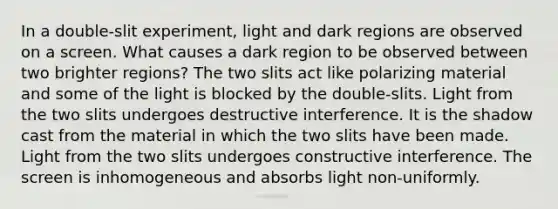 In a double-slit experiment, light and dark regions are observed on a screen. What causes a dark region to be observed between two brighter regions? The two slits act like polarizing material and some of the light is blocked by the double-slits. Light from the two slits undergoes destructive interference. It is the shadow cast from the material in which the two slits have been made. Light from the two slits undergoes constructive interference. The screen is inhomogeneous and absorbs light non-uniformly.