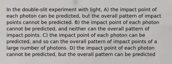 In the double-slit experiment with light, A) the impact point of each photon can be predicted, but the overall pattern of impact points cannot be predicted. B) the impact point of each photon cannot be predicted, and neither can the overall pattern of impact points. C) the impact point of each photon can be predicted, and so can the overall pattern of impact points of a large number of photons. D) the impact point of each photon cannot be predicted, but the overall pattern can be predicted