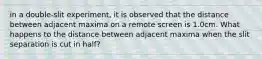 in a double-slit experiment, it is observed that the distance between adjacent maxima on a remote screen is 1.0cm. What happens to the distance between adjacent maxima when the slit separation is cut in half?