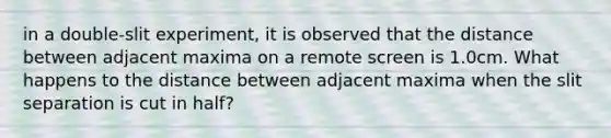 in a double-slit experiment, it is observed that the distance between adjacent maxima on a remote screen is 1.0cm. What happens to the distance between adjacent maxima when the slit separation is cut in half?