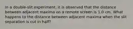 In a double-slit experiment, it is observed that the distance between adjacent maxima on a remote screen is 1.0 cm. What happens to the distance between adjacent maxima when the slit separation is cut in half?