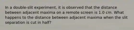 In a double-slit experiment, it is observed that the distance between adjacent maxima on a remote screen is 1.0 cm. What happens to the distance between adjacent maxima when the slit separation is cut in half?