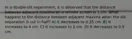 In a double-slit experiment, it is observed that the distance between adjacent maxima on a remote screen is 1 cm. What happens to the distance between adjacent maxima when the slit separation is cut in half? A) It decreases to 0.25 cm. B) It increases to 4 cm. C) It increases to 2 cm. D) It decreases to 0.5 cm.