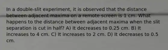 In a double-slit experiment, it is observed that the distance between adjacent maxima on a remote screen is 1 cm. What happens to the distance between adjacent maxima when the slit separation is cut in half? A) It decreases to 0.25 cm. B) It increases to 4 cm. C) It increases to 2 cm. D) It decreases to 0.5 cm.