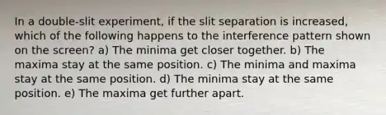 In a double-slit experiment, if the slit separation is increased, which of the following happens to the interference pattern shown on the screen? a) The minima get closer together. b) The maxima stay at the same position. c) The minima and maxima stay at the same position. d) The minima stay at the same position. e) The maxima get further apart.