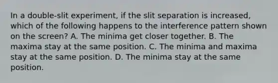 In a double-slit experiment, if the slit separation is increased, which of the following happens to the interference pattern shown on the screen? A. The minima get closer together. B. The maxima stay at the same position. C. The minima and maxima stay at the same position. D. The minima stay at the same position.