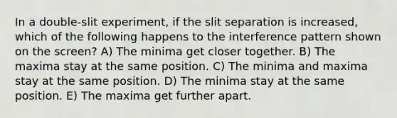 In a double-slit experiment, if the slit separation is increased, which of the following happens to the interference pattern shown on the screen? A) The minima get closer together. B) The maxima stay at the same position. C) The minima and maxima stay at the same position. D) The minima stay at the same position. E) The maxima get further apart.