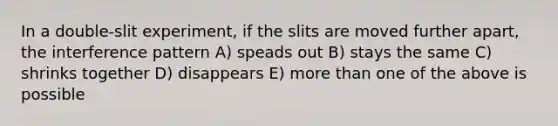 In a double-slit experiment, if the slits are moved further apart, the interference pattern A) speads out B) stays the same C) shrinks together D) disappears E) more than one of the above is possible