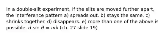 In a double-slit experiment, if the slits are moved further apart, the interference pattern a) spreads out. b) stays the same. c) shrinks together. d) disappears. e) more than one of the above is possible. 𝑑 sin 𝜃 = 𝑚λ (ch. 27 slide 19)