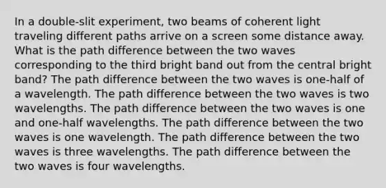 In a double-slit experiment, two beams of coherent light traveling different paths arrive on a screen some distance away. What is the path difference between the two waves corresponding to the third bright band out from the central bright band? The path difference between the two waves is one-half of a wavelength. The path difference between the two waves is two wavelengths. The path difference between the two waves is one and one-half wavelengths. The path difference between the two waves is one wavelength. The path difference between the two waves is three wavelengths. The path difference between the two waves is four wavelengths.