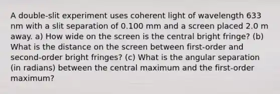 A double-slit experiment uses coherent light of wavelength 633 nm with a slit separation of 0.100 mm and a screen placed 2.0 m away. a) How wide on the screen is the central bright fringe? (b) What is the distance on the screen between first-order and second-order bright fringes? (c) What is the angular separation (in radians) between the central maximum and the first-order maximum?