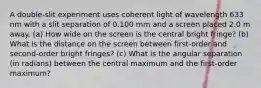 A double-slit experiment uses coherent light of wavelength 633 nm with a slit separation of 0.100 mm and a screen placed 2.0 m away. (a) How wide on the screen is the central bright fringe? (b) What is the distance on the screen between first-order and second-order bright fringes? (c) What is the angular separation (in radians) between the central maximum and the first-order maximum?