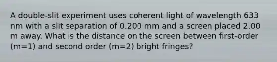 A double-slit experiment uses coherent light of wavelength 633 nm with a slit separation of 0.200 mm and a screen placed 2.00 m away. What is the distance on the screen between first-order (m=1) and second order (m=2) bright fringes?