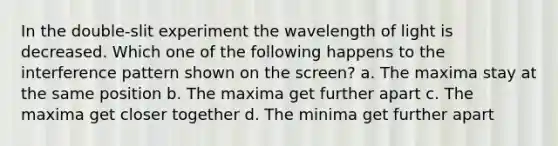 In the double-slit experiment the wavelength of light is decreased. Which one of the following happens to the interference pattern shown on the screen? a. The maxima stay at the same position b. The maxima get further apart c. The maxima get closer together d. The minima get further apart