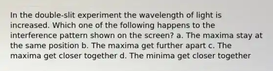 In the double-slit experiment the wavelength of light is increased. Which one of the following happens to the interference pattern shown on the screen? a. The maxima stay at the same position b. The maxima get further apart c. The maxima get closer together d. The minima get closer together